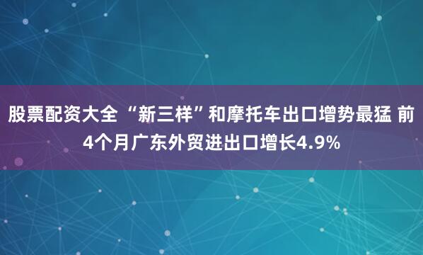 股票配资大全 “新三样”和摩托车出口增势最猛 前4个月广东外贸进出口增长4.9%