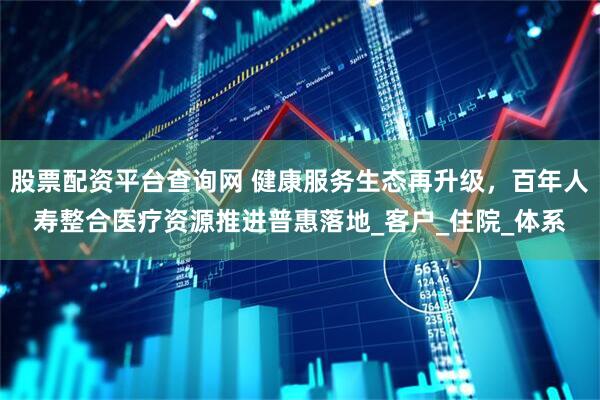 股票配资平台查询网 健康服务生态再升级，百年人寿整合医疗资源推进普惠落地_客户_住院_体系