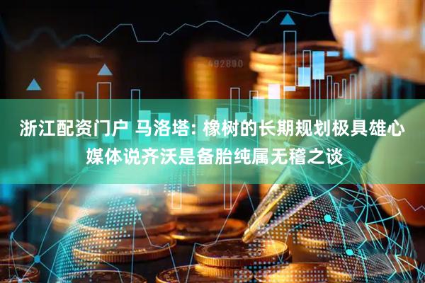 浙江配资门户 马洛塔: 橡树的长期规划极具雄心 媒体说齐沃是备胎纯属无稽之谈