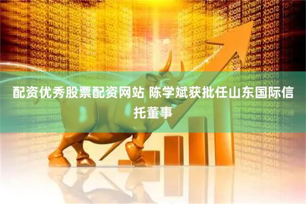 配资优秀股票配资网站 陈学斌获批任山东国际信托董事