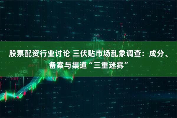 股票配资行业讨论 三伏贴市场乱象调查：成分、备案与渠道“三重迷雾”