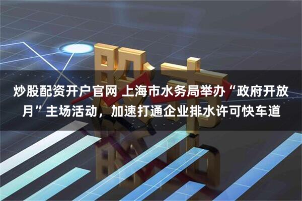 炒股配资开户官网 上海市水务局举办“政府开放月”主场活动，加速打通企业排水许可快车道