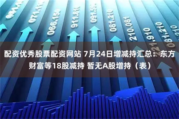 配资优秀股票配资网站 7月24日增减持汇总：东方财富等18股减持 暂无A股增持（表）