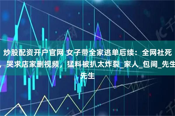 炒股配资开户官网 女子带全家逃单后续：全网社死，哭求店家删视频，猛料被扒太炸裂_家人_包间_先生