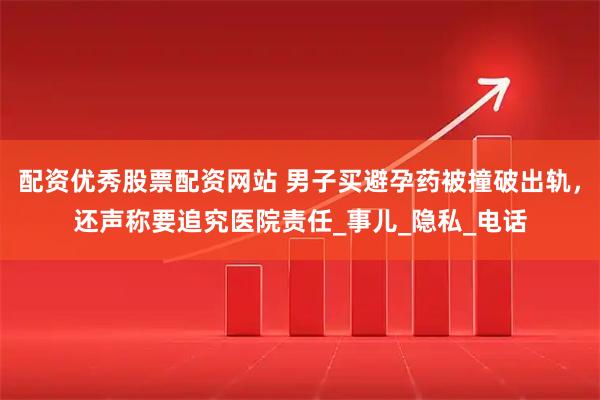 配资优秀股票配资网站 男子买避孕药被撞破出轨，还声称要追究医院责任_事儿_隐私_电话