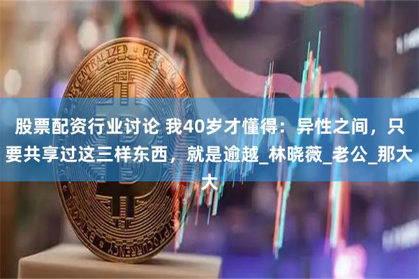 股票配资行业讨论 我40岁才懂得：异性之间，只要共享过这三样东西，就是逾越_林晓薇_老公_那大