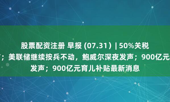股票配资注册 早报 (07.31）| 50%关税！特朗普突然宣布；美联储继续按兵不动，鲍威尔深夜发声；900亿元育儿补贴最新消息