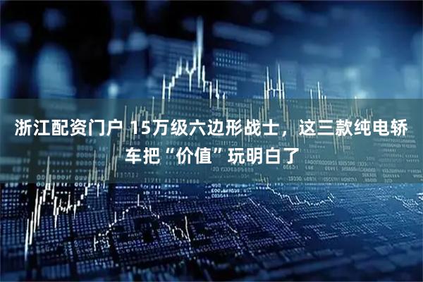 浙江配资门户 15万级六边形战士，这三款纯电轿车把“价值”玩明白了