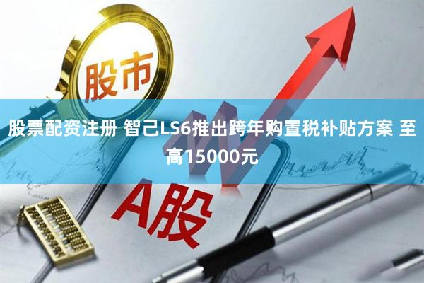 股票配资注册 智己LS6推出跨年购置税补贴方案 至高15000元