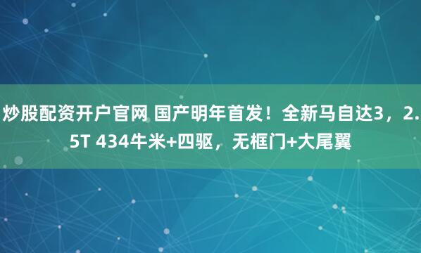 炒股配资开户官网 国产明年首发！全新马自达3，2.5T 434牛米+四驱，无框门+大尾翼