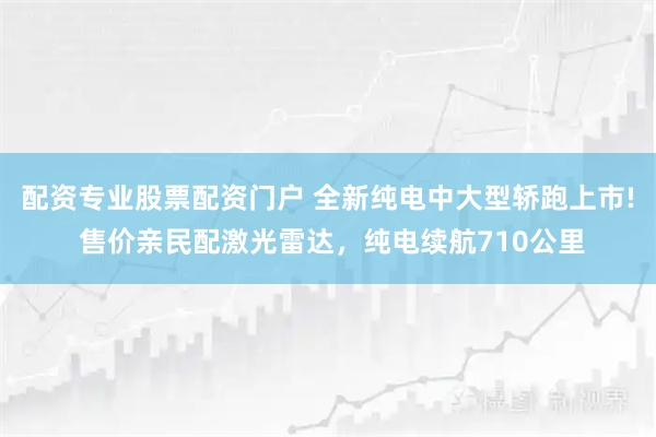 配资专业股票配资门户 全新纯电中大型轿跑上市! 售价亲民配激光雷达，纯电续航710公里