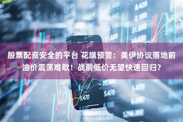股票配资安全的平台 花旗预警：美伊协议落地前油价震荡难歇！战前低价无望快速回归？