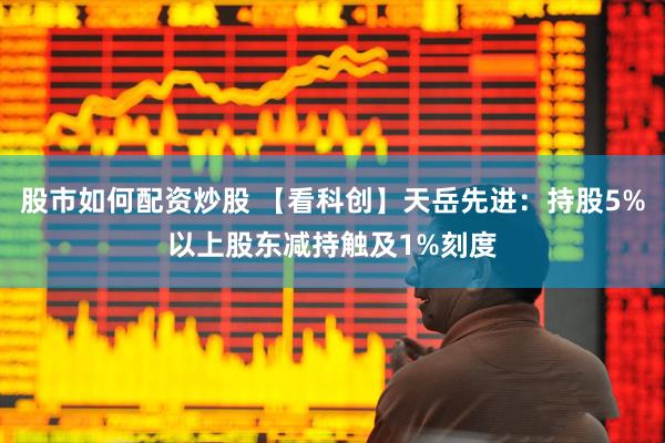 股市如何配资炒股 【看科创】天岳先进：持股5%以上股东减持触及1%刻度