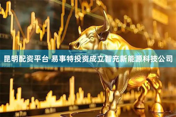 昆明配资平台 易事特投资成立智充新能源科技公司